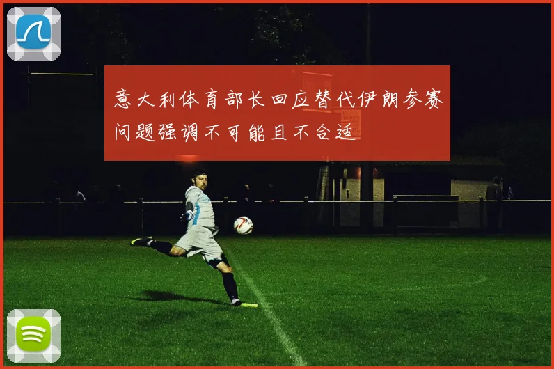 意大利体育部长回应替代伊朗参赛问题强调不可能且不合适