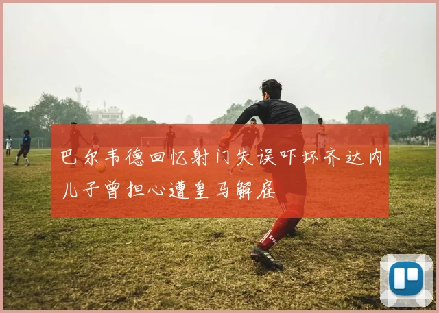 巴尔韦德回忆射门失误吓坏齐达内儿子曾担心遭皇马解雇
