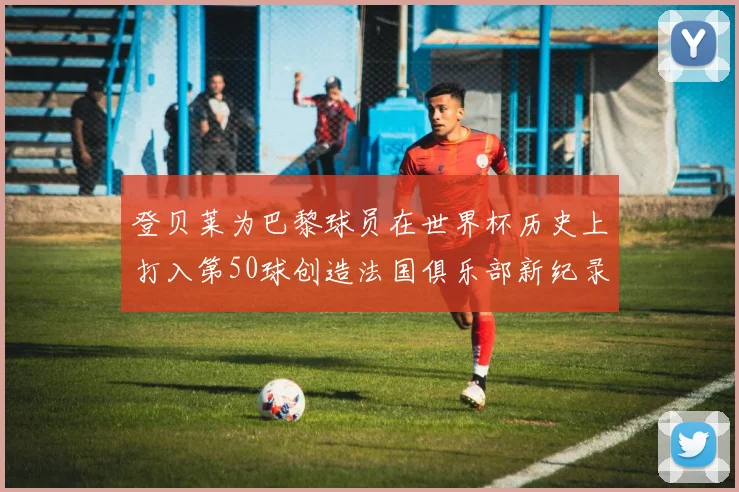 登贝莱为巴黎球员在世界杯历史上打入第50球创造法国俱乐部新纪录