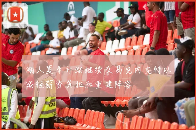 湖人夏季计划继续交易克内克特以减轻薪资负担和重建阵容