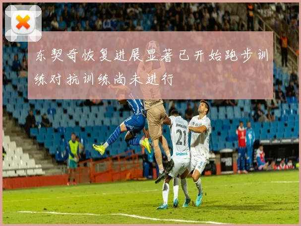 东契奇恢复进展显著已开始跑步训练对抗训练尚未进行