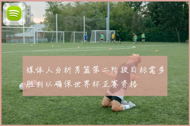 媒体人分析男篮第二阶段目标需多胜利以确保世界杯正赛资格