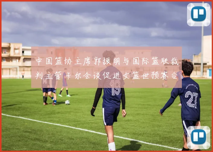 中国篮协主席郭振明与国际篮联裁判主管卡尔会谈促进女篮世预赛合作