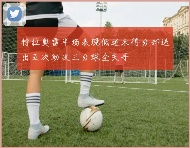 特拉奥雷半场表现低迷未得分却送出五次助攻三分球全失手