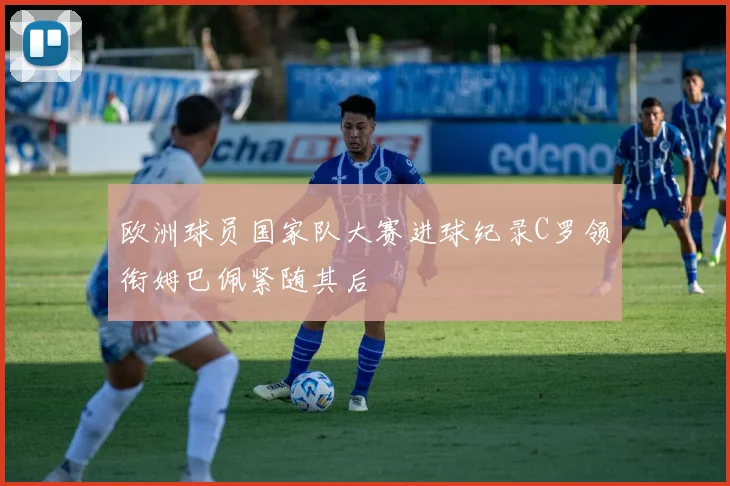 欧洲球员国家队大赛进球纪录C罗领衔姆巴佩紧随其后