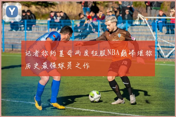记者称约基奇两度征服NBA巅峰堪称历史最强球员之作