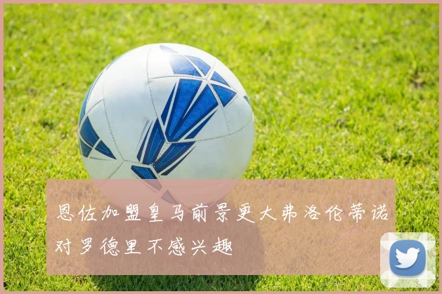 恩佐加盟皇马前景更大弗洛伦蒂诺对罗德里不感兴趣