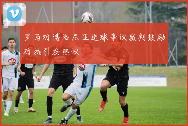 罗马对博洛尼亚进球争议裁判鼓励对抗引发热议