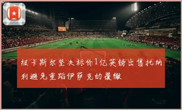 纽卡斯尔坚决标价1亿英镑出售托纳利避免重蹈伊萨克的覆辙