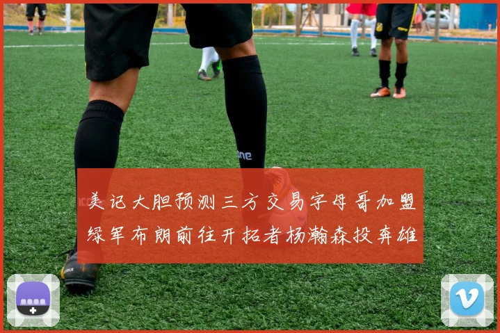 美记大胆预测三方交易字母哥加盟绿军布朗前往开拓者杨瀚森投奔雄鹿