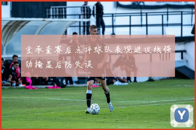 金承奎赛后点评球队表现进攻线强劲掩盖后防失误