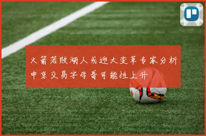 火箭若败湖人或迎大变革专家分析申京交易字母哥可能性上升