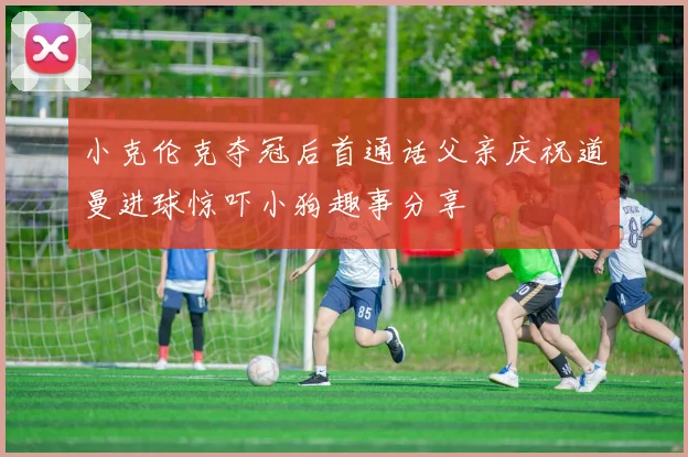 小克伦克夺冠后首通话父亲庆祝道曼进球惊吓小狗趣事分享