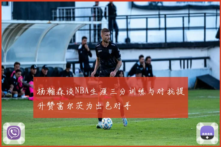 杨瀚森谈NBA生涯三分训练与对抗提升赞富尔茨为出色对手