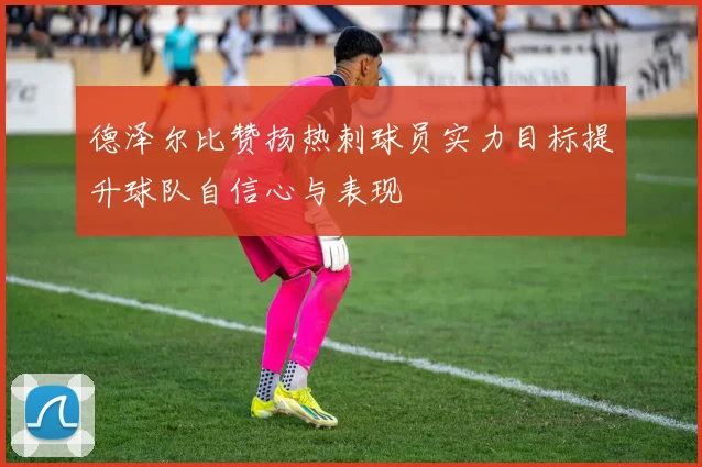 德泽尔比赞扬热刺球员实力目标提升球队自信心与表现