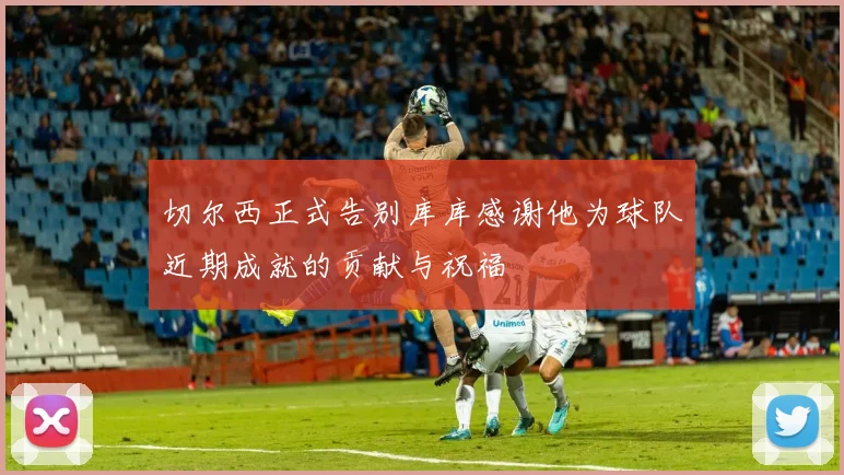 切尔西正式告别库库感谢他为球队近期成就的贡献与祝福