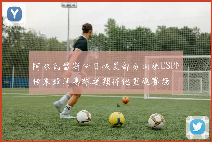 阿尔瓦雷斯今日恢复部分训练ESPN传来好消息球迷期待他重返赛场
