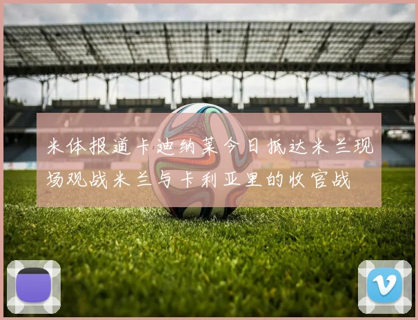 米体报道卡迪纳莱今日抵达米兰现场观战米兰与卡利亚里的收官战