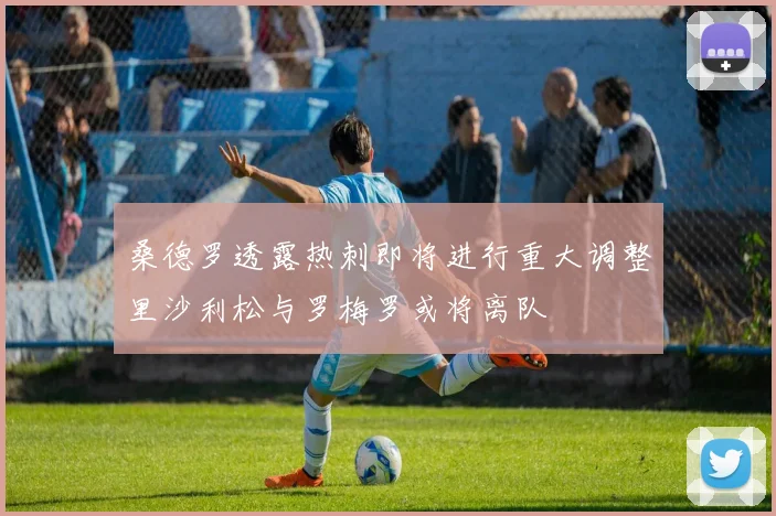 桑德罗透露热刺即将进行重大调整里沙利松与罗梅罗或将离队
