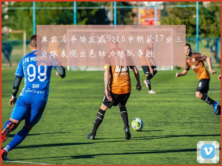 库兹马半场发威9投6中斩获17分三分球表现出色助力球队争胜