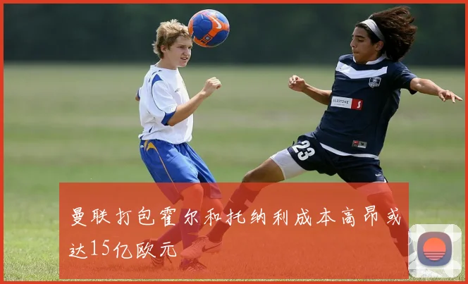 曼联打包霍尔和托纳利成本高昂或达15亿欧元