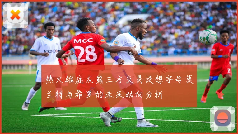 热火雄鹿灰熊三方交易设想字母莫兰特与希罗的未来动向分析