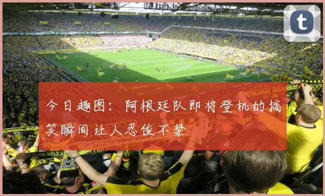 今日趣图：阿根廷队即将登机的搞笑瞬间让人忍俊不禁