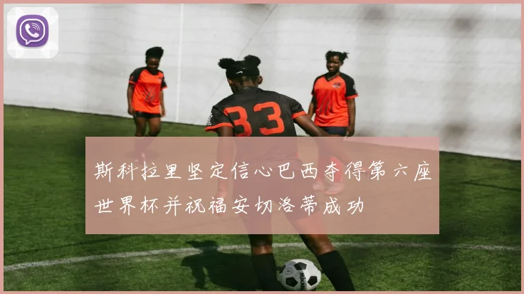 斯科拉里坚定信心巴西夺得第六座世界杯并祝福安切洛蒂成功