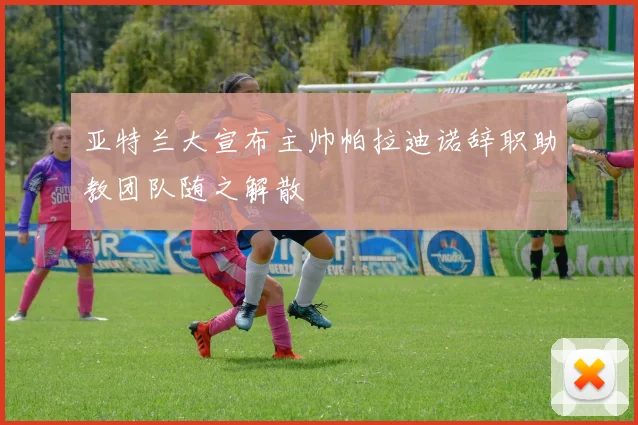 亚特兰大宣布主帅帕拉迪诺辞职助教团队随之解散