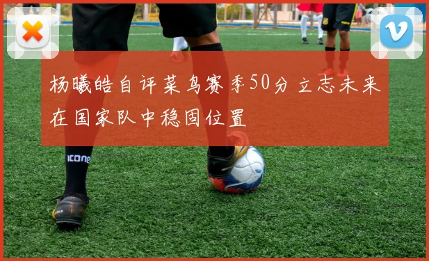 杨曦皓自评菜鸟赛季50分立志未来在国家队中稳固位置
