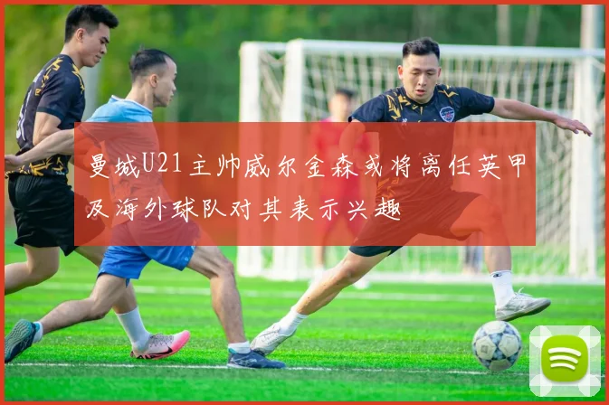曼城U21主帅威尔金森或将离任英甲及海外球队对其表示兴趣