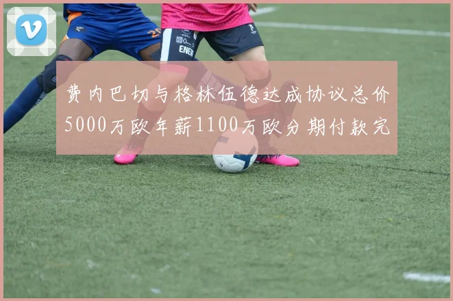 费内巴切与格林伍德达成协议总价5000万欧年薪1100万欧分期付款完成交易