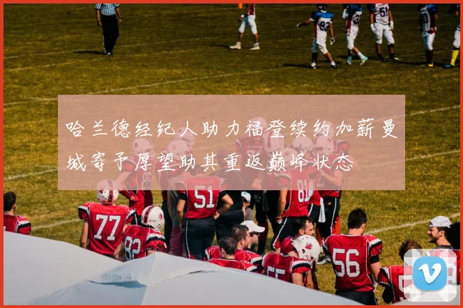 哈兰德经纪人助力福登续约加薪曼城寄予厚望助其重返巅峰状态