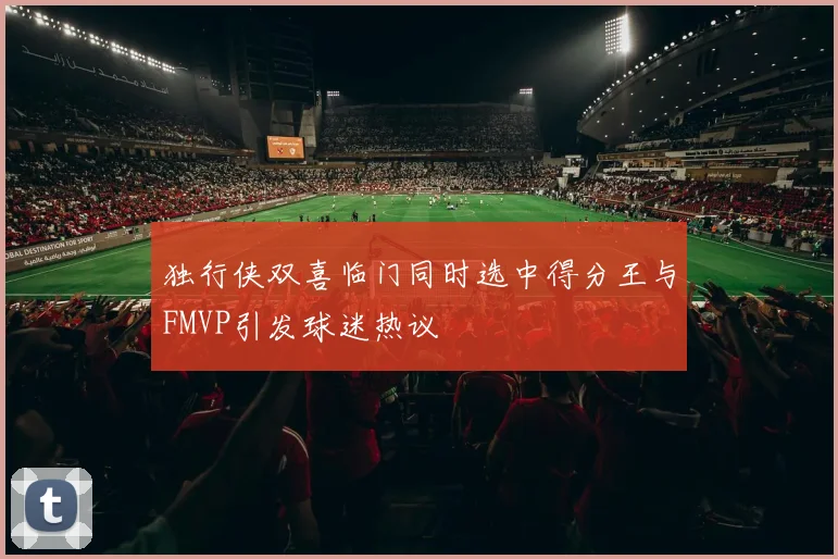 独行侠双喜临门同时选中得分王与FMVP引发球迷热议